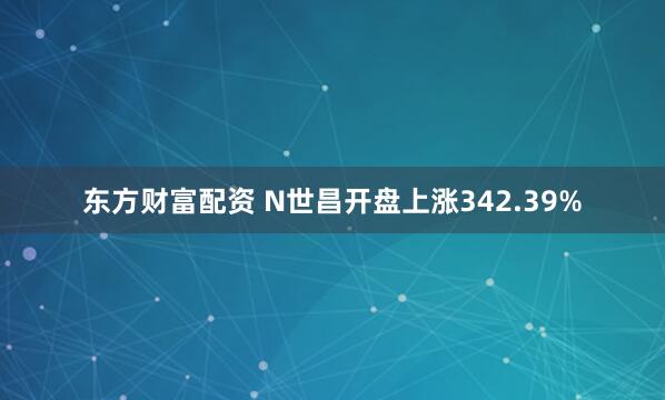 东方财富配资 N世昌开盘上涨342.39%