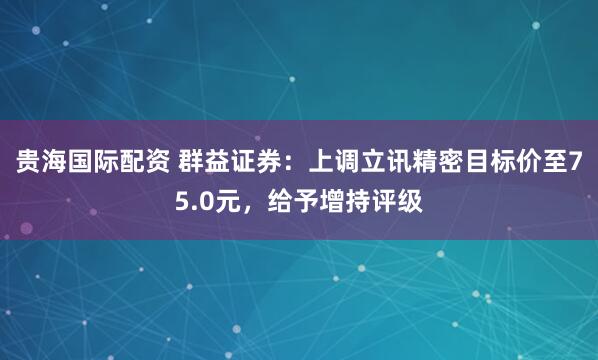 贵海国际配资 群益证券：上调立讯精密目标价至75.0元，给予增持评级