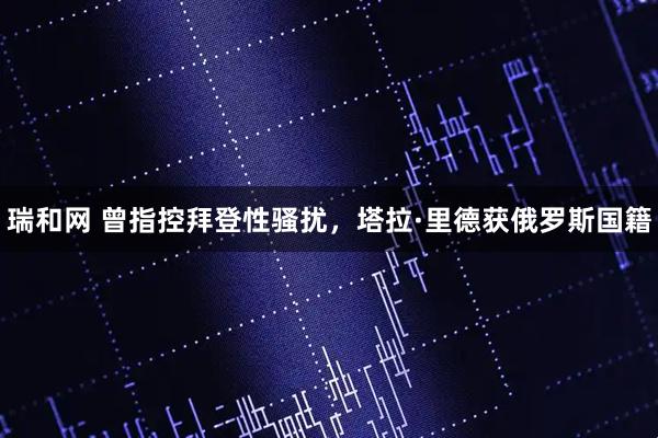 瑞和网 曾指控拜登性骚扰，塔拉·里德获俄罗斯国籍