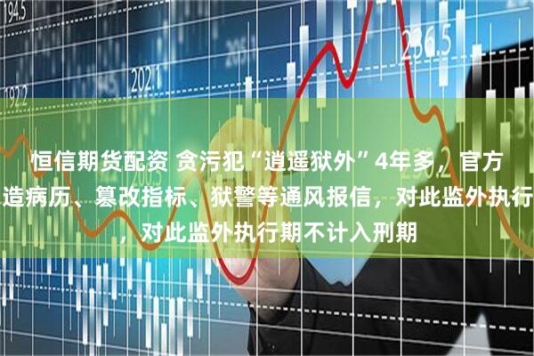 恒信期货配资 贪污犯“逍遥狱外”4年多，官方通报：医生伪造病历、篡改指标、狱警等通风报信，对此监外执行期不计入刑期