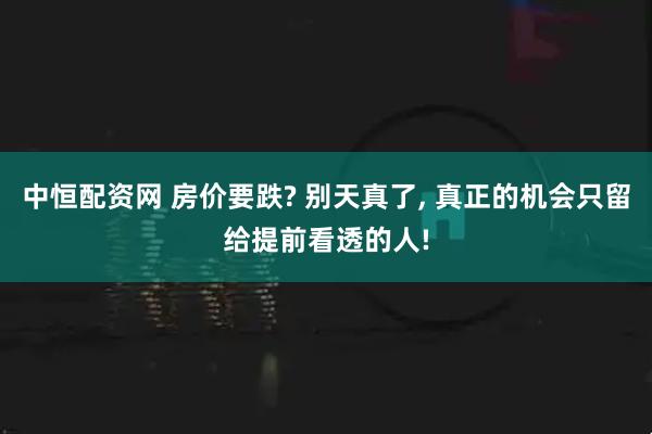 中恒配资网 房价要跌? 别天真了, 真正的机会只留给提前看透的人!