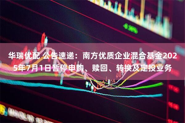 华瑞优配 公告速递：南方优质企业混合基金2025年7月1日暂停申购、赎回、转换及定投业务