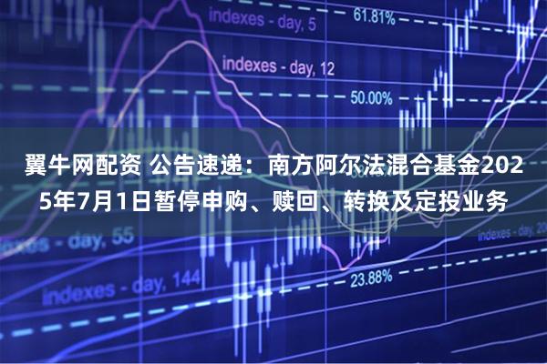 翼牛网配资 公告速递：南方阿尔法混合基金2025年7月1日暂停申购、赎回、转换及定投业务