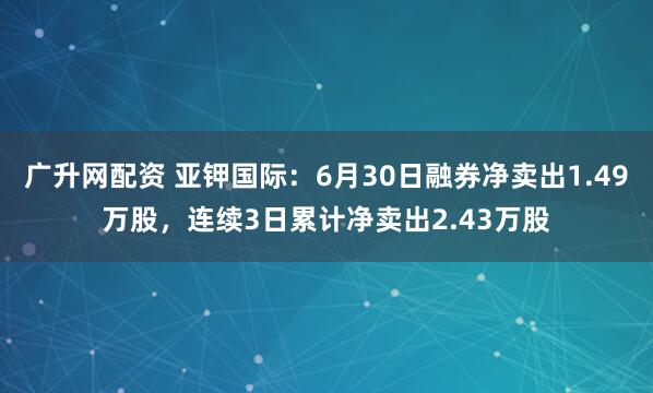 广升网配资 亚钾国际：6月30日融券净卖出1.49万股，连续3日累计净卖出2.43万股