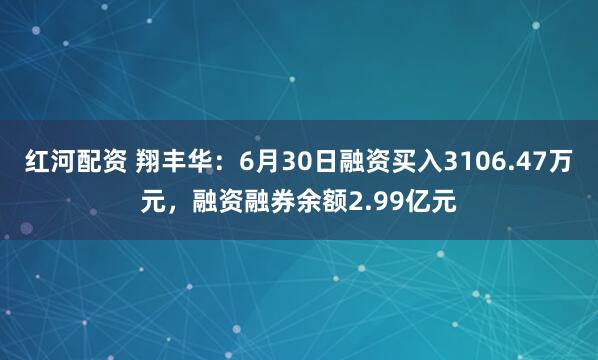 红河配资 翔丰华：6月30日融资买入3106.47万元，融资融券余额2.99亿元