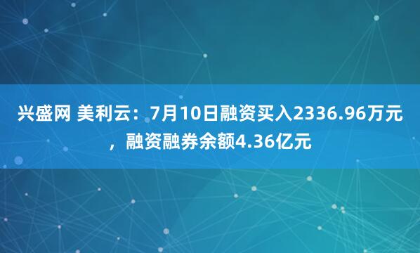 兴盛网 美利云：7月10日融资买入2336.96万元，融资融券余额4.36亿元