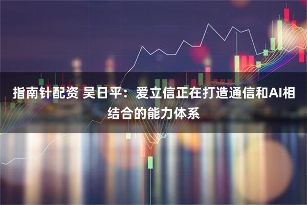 指南针配资 吴日平：爱立信正在打造通信和AI相结合的能力体系