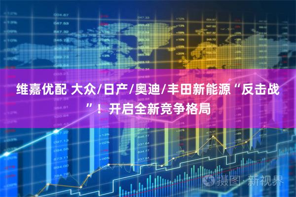维嘉优配 大众/日产/奥迪/丰田新能源“反击战”!开启全新竞争格局