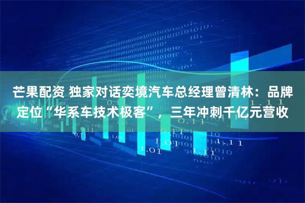 芒果配资 独家对话奕境汽车总经理曾清林:品牌定位“华系车技术极客”,三年冲刺千亿元营收