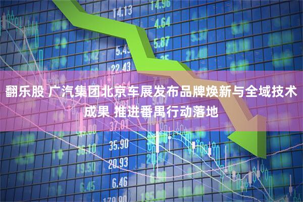 翻乐股 广汽集团北京车展发布品牌焕新与全域技术成果 推进番禺行动落地
